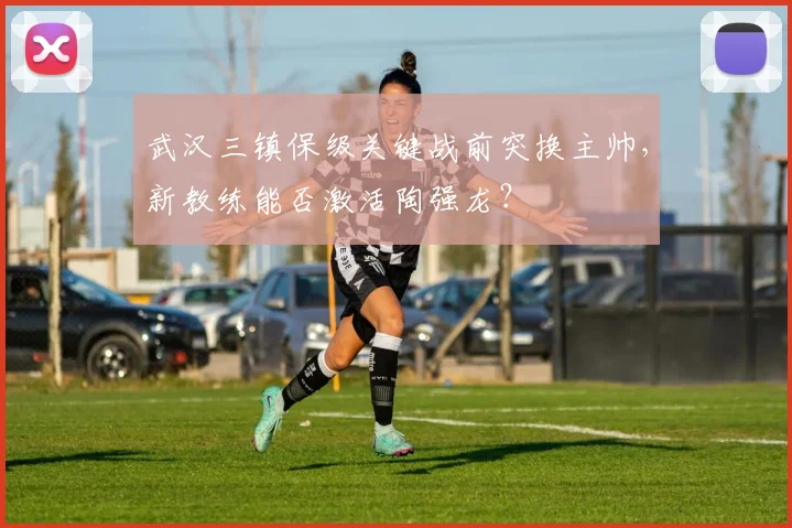 武汉三镇保级关键战前突换主帅，新教练能否激活陶强龙？