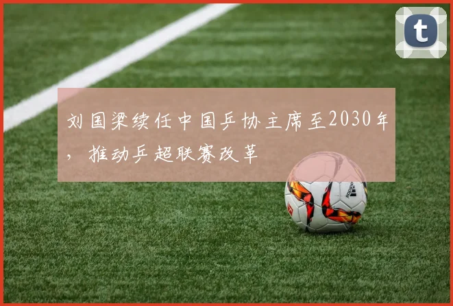 刘国梁续任中国乒协主席至2030年，推动乒超联赛改革