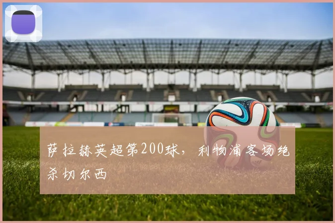 萨拉赫英超第200球，利物浦客场绝杀切尔西