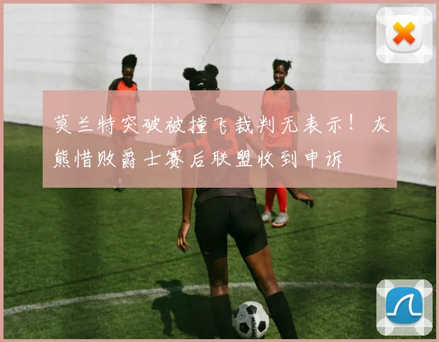 莫兰特突破被撞飞裁判无表示!灰熊惜败爵士赛后联盟收到申诉